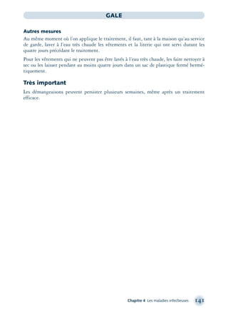 Chapitre 4 Les maladies infectieuses 141
GALE
Autres mesures
Au même moment où l’on applique le traitement, il faut, tant à la maison qu’au service
de garde, laver à l’eau très chaude les vêtements et la literie qui ont servi durant les
quatre jours précédant le traitement.
Pour les vêtements qui ne peuvent pas être lavés à l’eau très chaude, les faire nettoyer à
sec ou les laisser pendant au moins quatre jours dans un sac de plastique fermé hermé-
tiquement.
Très important
Les démangeaisons peuvent persister plusieurs semaines, même après un traitement
efficace.
montage-xpd-02003 4/30/02 11:08 AM Page 141
 