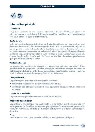 Information générale
Déﬁnition
La giardiase consiste en une infection intestinale à Giardia lamblia, un protozoaire,
affectant surtout la partie haute de l’intestin (duodénum et jéjunum). Le parasite existe
sous deux formes: le kyste et le trophozoïte.
Cycle de vie
Le kyste constitue la forme infectieuse de la giardiase; il peut survivre plusieurs mois
dans l’environnement. L’être humain acquiert l’infection par voie orale en ingérant les
kystes qui ont contaminé l’eau, les aliments et les mains. Dans le duodénum, les kystes
se transforment en trophozoïtes, lesquels se multiplient par la suite. Une nouvelle trans-
formation trophozoïte-kyste s’effectue dans l’iléon et le côlon. Ces nouveaux kystes sont
évacués dans les selles. Les réservoirs de l’infection sont l’être humain et, possiblement,
quelques animaux comme le castor.
Tableau clinique
La giardiase est une infection souvent asymptomatique qui peut être associée à une
grande variété de symptômes: diarrhée périodique, stéatorrhée, crampes abdominales,
ballonnement abdominal, selles fréquentes, pâles et nauséabondes, fatigue et perte de
poids. La forme responsable des symptômes est le trophozoïte.
Complications
La giardiase peut entraîner les complications suivantes:
• malabsorption des lipides et des vitamines liposolubles;
• dommages aux cellules du duodénum et du jéjunum se traduisant par une intolérance
au lactose.
Durée de la maladie
La giardiase dure plusieurs semaines si elle n’est pas traitée.
Mode de transmission
La giardiase se transmet par voie fécale-orale, i. e. par contact avec les selles d’une per-
sonne porteuse ou des objets contaminés, par ingestion d’eau contaminée par des selles
(d’origine humaine ou animale) et, rarement, par ingestion d’aliments contaminés par
des selles.
Note
L’inoculum nécessaire pour causer la maladie est aussi petit que dix kystes.
Chapitre 4 Les maladies infectieuses 143
GIARDIASE
montage-xpd-02003 4/30/02 11:08 AM Page 143
 