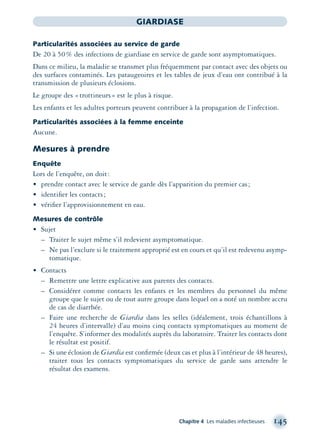 Chapitre 4 Les maladies infectieuses 145
GIARDIASE
Particularités associées au service de garde
De 20 à 50% des infections de giardiase en service de garde sont asymptomatiques.
Dans ce milieu, la maladie se transmet plus fréquemment par contact avec des objets ou
des surfaces contaminés. Les pataugeoires et les tables de jeux d’eau ont contribué à la
transmission de plusieurs éclosions.
Le groupe des «trottineurs» est le plus à risque.
Les enfants et les adultes porteurs peuvent contribuer à la propagation de l’infection.
Particularités associées à la femme enceinte
Aucune.
Mesures à prendre
Enquête
Lors de l’enquête, on doit:
• prendre contact avec le service de garde dès l’apparition du premier cas;
• identiﬁer les contacts;
• vériﬁer l’approvisionnement en eau.
Mesures de contrôle
• Sujet
– Traiter le sujet même s’il redevient asymptomatique.
– Ne pas l’exclure si le traitement approprié est en cours et qu’il est redevenu asymp-
tomatique.
• Contacts
– Remettre une lettre explicative aux parents des contacts.
– Considérer comme contacts les enfants et les membres du personnel du même
groupe que le sujet ou de tout autre groupe dans lequel on a noté un nombre accru
de cas de diarrhée.
– Faire une recherche de Giardia dans les selles (idéalement, trois échantillons à
24 heures d’intervalle) d’au moins cinq contacts symptomatiques au moment de
l’enquête. S’informer des modalités auprès du laboratoire. Traiter les contacts dont
le résultat est positif.
– Si une éclosion de Giardia est conﬁrmée (deux cas et plus à l’intérieur de 48 heures),
traiter tous les contacts symptomatiques du service de garde sans attendre le
résultat des examens.
montage-xpd-02003 4/30/02 11:08 AM Page 145
 