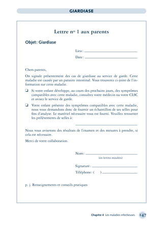 Chapitre 4 Les maladies infectieuses 147
GIARDIASE
Lettre no 1 aux parents
Objet: Giardiase
Lieu:
Date:
Chers parents,
On signale présentement des cas de giardiase au service de garde. Cette
maladie est causée par un parasite intestinal. Vous trouverez ci-joint de l’in-
formation sur cette maladie.
❏ Si votre enfant développe, au cours des prochains jours, des symptômes
compatibles avec cette maladie, consultez votre médecin ou votre CLSC
et avisez le service de garde.
❏ Votre enfant présente des symptômes compatibles avec cette maladie,
nous vous demandons donc de fournir un échantillon de ses selles pour
ﬁns d’analyse. Le matériel nécessaire vous est fourni. Veuillez retourner
les prélèvements de selles à:
Nous vous aviserons des résultats de l’examen et des mesures à prendre, si
cela est nécessaire.
Merci de votre collaboration.
Nom:
(en lettres moulées)
Signature:
Téléphone: ( )
p. j. Renseignements et conseils pratiques
montage-xpd-02003 4/30/02 11:08 AM Page 147
 