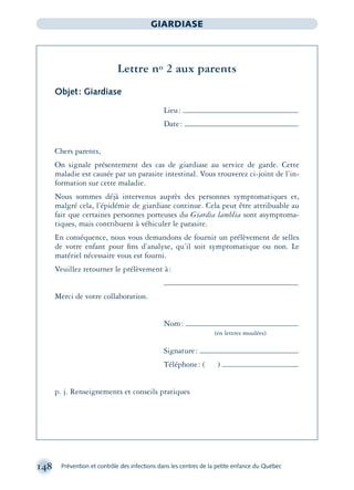 148 Prévention et contrôle des infections dans les centres de la petite enfance du Québec
GIARDIASE
Lettre no 2 aux parents
Objet: Giardiase
Lieu:
Date:
Chers parents,
On signale présentement des cas de giardiase au service de garde. Cette
maladie est causée par un parasite intestinal. Vous trouverez ci-joint de l’in-
formation sur cette maladie.
Nous sommes déjà intervenus auprès des personnes symptomatiques et,
malgré cela, l’épidémie de giardiase continue. Cela peut être attribuable au
fait que certaines personnes porteuses du Giardia lamblia sont asymptoma-
tiques, mais contribuent à véhiculer le parasite.
En conséquence, nous vous demandons de fournir un prélèvement de selles
de votre enfant pour ﬁns d’analyse, qu’il soit symptomatique ou non. Le
matériel nécessaire vous est fourni.
Veuillez retourner le prélèvement à:
Merci de votre collaboration.
Nom:
(en lettres moulées)
Signature:
Téléphone: ( )
p. j. Renseignements et conseils pratiques
montage-xpd-02003 4/30/02 11:08 AM Page 148
 