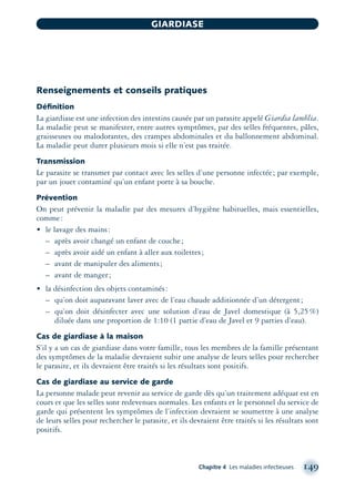 Renseignements et conseils pratiques
Déﬁnition
La giardiase est une infection des intestins causée par un parasite appelé Giardia lamblia.
La maladie peut se manifester, entre autres symptômes, par des selles fréquentes, pâles,
graisseuses ou malodorantes, des crampes abdominales et du ballonnement abdominal.
La maladie peut durer plusieurs mois si elle n’est pas traitée.
Transmission
Le parasite se transmet par contact avec les selles d’une personne infectée; par exemple,
par un jouet contaminé qu’un enfant porte à sa bouche.
Prévention
On peut prévenir la maladie par des mesures d’hygiène habituelles, mais essentielles,
comme:
• le lavage des mains:
– après avoir changé un enfant de couche;
– après avoir aidé un enfant à aller aux toilettes;
– avant de manipuler des aliments;
– avant de manger;
• la désinfection des objets contaminés:
– qu’on doit auparavant laver avec de l’eau chaude additionnée d’un détergent;
– qu’on doit désinfecter avec une solution d’eau de Javel domestique (à 5,25%)
diluée dans une proportion de 1:10 (1 partie d’eau de Javel et 9 parties d’eau).
Cas de giardiase à la maison
S’il y a un cas de giardiase dans votre famille, tous les membres de la famille présentant
des symptômes de la maladie devraient subir une analyse de leurs selles pour rechercher
le parasite, et ils devraient être traités si les résultats sont positifs.
Cas de giardiase au service de garde
La personne malade peut revenir au service de garde dès qu’un traitement adéquat est en
cours et que les selles sont redevenues normales. Les enfants et le personnel du service de
garde qui présentent les symptômes de l’infection devraient se soumettre à une analyse
de leurs selles pour rechercher le parasite, et ils devraient être traités si les résultats sont
positifs.
Chapitre 4 Les maladies infectieuses 149
GIARDIASE
montage-xpd-02003 4/30/02 11:08 AM Page 149
 