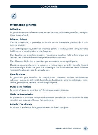 Information générale
Déﬁnition
La gonorrhée est une infection causée par une bactérie, le Neisseria gonorrhœæ, un diplo-
coque Gram négatif.
Tableau clinique
Chez le nouveau-né, la gonorrhée se traduit par un écoulement purulent de la con-
jonctive oculaire.
Chez l’enfant prépubère, l’infection atteint en général le tractus génital. La vaginite chez
la ﬁllette est la manifestation la plus fréquente.
Chez l’adolescente sexuellement active, l’infection se manifeste habituellement par une
urétrite, une atteinte inﬂammatoire pelvienne ou une cervicite.
Chez l’homme, l’infection se manifeste par une urétrite ou une épididymite.
D’autres sites comme la gorge, le rectum et la conjonctive peuvent être infectés. Souvent
asymptomatique, l’infection peut être systémique avec bactériémie et atteinte cutanée
(gonococcémie) ou atteinte des articulations.
Complications
La gonorrhée peut entraîner les complications suivantes: atteinte inﬂammatoire
pelvienne, salpingite, infertilité, bartholinite, bactériémie, arthrite, méningite, endo-
cardite, périhépatite, atteinte cutanée et épididymite.
Durée de la maladie
La gonorrhée persiste jusqu’à ce qu’elle soit adéquatement traitée.
Mode de transmission
La gonorrhée se transmet presque exclusivement par relations sexuelles ou de la mère
infectée à son nouveau-né lors de l’accouchement.
Période d’incubation
La période d’incubation de la gonorrhée varie de deux à sept jours.
Chapitre 4 Les maladies infectieuses 151
GONORRHÉE
montage-xpd-02003 4/30/02 11:08 AM Page 151
 