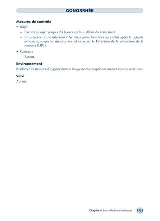 Chapitre 4 Les maladies infectieuses 153
GONORRHÉE
Mesures de contrôle
• Sujet
– Exclure le sujet jusqu’à 24 heures après le début du traitement.
– En présence d’une infection à Neisseria gonorrhœæ chez un enfant après la période
néonatale, suspecter un abus sexuel et aviser la Direction de la protection de la
jeunesse (DPJ).
• Contacts
– Aucun.
Environnement
Renforcer les mesures d’hygiène dont le lavage de mains après un contact avec les sécrétions.
Suivi
Aucun.
montage-xpd-02003 4/30/02 11:08 AM Page 153
 