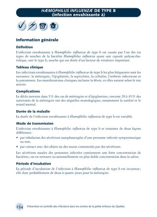 Information générale
Déﬁnition
L’infection envahissante à Hæmophilus inﬂuenzæ de type b est causée par l’un des six
types de souches de la bactérie Hæmophilus inﬂuenzæ ayant une capsule polysaccha-
ridique, soit le type b, souche qui est dotée d’un facteur de virulence important.
Tableau clinique
Les infections envahissantes à Hæmophilus inﬂuenzæ de type b les plus fréquentes sont les
suivantes: la méningite, l’épiglottite, la septicémie, la cellulite, l’arthrite infectieuse et
la pneumonie. Les manifestations cliniques incluent la ﬁèvre, et elles varient selon le site
atteint.
Complications
Le décès survient dans 5% des cas de méningite et d’épiglottites; environ 20 à 45% des
survivants de la méningite ont des séquelles neurologiques, notamment la surdité et le
retard mental.
Durée de la maladie
La durée de l’infection envahissante à Hæmophilus inﬂuenzæ de type b est variable.
Mode de transmission
L’infection envahissante à Hæmophilus inﬂuenzæ de type b se transmet de deux façons
différentes:
• par inhalation des sécrétions nasopharyngées d’une personne infectée symptomatique
ou non.
• par contact avec des objets ou des mains contaminés par des sécrétions.
Les sécrétions nasales des personnes infectées contiennent une forte concentration de
bactéries; on en retrouve occasionnellement en plus faible concentration dans la salive.
Période d’incubation
La période d’incubation de l’infection à Hæmophilus inﬂuenzæ de type b est inconnue;
elle dure probablement de deux à quatre jours pour la méningite.
154 Prévention et contrôle des infections dans les centres de la petite enfance du Québec
HÆMOPHILUS INFLUENZÆ DE TYPE B
(infection envahissante à)
montage-xpd-02003 4/30/02 11:08 AM Page 154
 