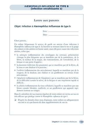 Chapitre 4 Les maladies infectieuses 159
Lettre aux parents
Objet: Infection à Hæmophilus Inﬂuenzæ de type b
Lieu:
Date:
Chers parents,
Un enfant fréquentant le service de garde est atteint d’une infection à
Hæmophilus inﬂuenzæ de type b. La bactérie se retrouve dans le nez et la gorge
des enfants et des adultes en bonne santé, mais elle peut causer des infections
sévères, telles que:
• la méningite (inﬂammation des enveloppes du cerveau), présentation
clinique la plus fréquente qui se manifeste par de la somnolence, de la
ﬁèvre, la raideur de la nuque, des vomissements, de l’irritabilité, de la
fatigue et une perte d’appétit;
• la pneumonie (infection des poumons), qui se manifeste par de la ﬁèvre, de
la toux et une douleur à la poitrine;
• l’arthrite (inﬂammation des articulations), laquelle se manifeste par de la
rougeur, de la douleur, une chaleur et un gonﬂement au niveau d’une
articulation;
• l’épiglottite (inﬂammation de l’épiglotte), qui se manifeste par de la ﬁèvre,
de la difficulté à avaler la salive, de la fatigue et une respiration rapide et
difficile;
• la cellulite (inﬂammation du tissu cellulaire), laquelle se manifeste par une
lésion cutanée bleuâtre, surélevée, et un gonﬂement qui apparaît rapi-
dement (surtout au visage).
Dans le calendrier de vaccination régulier de votre enfant est inclus un vaccin
très efficace qui protège contre le Hæmophilus inﬂuenzæ de type b.
❏ D’après les données dont nous disposons, votre enfant est adéquatement
vacciné et n’a pas besoin de dose supplémentaire de vaccin.
HÆMOPHILUS INFLUENZÆ DE TYPE B
(infection envahissante à)
montage-xpd-02003 4/30/02 11:08 AM Page 159
 