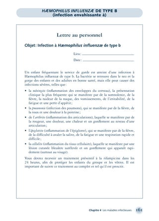 Chapitre 4 Les maladies infectieuses 161
Lettre au personnel
Objet: Infection à Hæmophilus inﬂuenzæ de type b
Lieu:
Date:
Un enfant fréquentant le service de garde est atteint d’une infection à
Hæmophilus inﬂuenzæ de type b. La bactérie se retrouve dans le nez et la
gorge des enfants et des adultes en bonne santé, mais elle peut causer des
infections sévères, telles que:
• la méningite (inﬂammation des enveloppes du cerveau), la présentation
clinique la plus fréquente qui se manifeste par de la somnolence, de la
ﬁèvre, la raideur de la nuque, des vomissements, de l’irritabilité, de la
fatigue et une perte d’appétit;
• la pneumonie (infection des poumons), qui se manifeste par de la ﬁèvre, de
la toux et une douleur à la poitrine;
• de l’arthrite (inﬂammation des articulations), laquelle se manifeste par de
la rougeur, une douleur, une chaleur et un gonﬂement au niveau d’une
articulation;
• l’épiglottite (inﬂammation de l’épiglotte), qui se manifeste par de la ﬁèvre,
de la difficulté à avaler la salive, de la fatigue et une respiration rapide et
difficile;
• la cellulite (inﬂammation du tissu cellulaire), laquelle se manifeste par une
lésion cutanée bleuâtre surélevée et un gonﬂement qui apparaît rapi-
dement (surtout au visage).
Vous devrez recevoir un traitement préventif à la rifampicine dans les
24 heures, aﬁn de protéger les enfants du groupe et les vôtres. Il est
important de suivre ce traitement au complet et tel qu’il est prescrit.
HÆMOPHILUS INFLUENZÆ DE TYPE B
(infection envahissante à)
montage-xpd-02003 4/30/02 11:08 AM Page 161
 