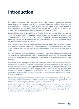 Introduction
Les maladies infectieuses dans les centres de la petite enfance et les autres services de
garde doivent être contrôlées, car elles peuvent constituer un problème important de
santé publique. Les professionnels de la santé ainsi que les organismes du réseau de la
santé continuent de multiplier leurs efforts, aﬁn de mieux cerner les besoins et de
proposer des solutions pour améliorer la qualité de vie de ce milieu.
Dans le but de soutenir leurs efforts, le Comité de prévention des infections dans les
centres de la petite enfance du Québec, comité-conseil aux ministères de la Santé et des
Services sociaux et de la Famille et de l’Enfance du Québec, a réédité pour la troisième
année son guide d’intervention destiné aux professionnels de la santé, lequel est fondé
sur les nouvelles données scientiﬁques.
Tout comme les éditions antérieures, la présente édition comporte six chapitres, un glos-
saire, une bibliographie générale et une autre propre à chaque chapitre et section, ainsi
qu’un index et une liste des abréviations, des symboles et des icônes utilisés dans le
texte.
Les trois premiers chapitres décrivent brièvement l’expérience du réseau de la santé et
des services de garde québécois dans la prévention et le contrôle des infections. Des
notions sur la transmission des infections, la prévention et les mesures de contrôle sont
abordées.
Le chapitre quatre regroupe toutes les maladies infectieuses. Elles sont décrites de façon
schématique à partir de données scientiﬁques actuelles provenant de la littérature
mondiale ou de la consultation d’experts reconnus. Les maladies infectieuses susceptibles
de déclencher une intervention de santé publique sont précédées par des symboles. Des
exemples de lettres d’information aux parents ainsi que des «arbres décisionnels»
permettant de représenter, de façon succincte, la succession des interventions recom-
mandées sont fournis.
Le chapitre cinq traite de certains cas particuliers: la femme enceinte, l’enfant qui mord,
les enfants immunosupprimés souffrant de maladie cardiaque ou pulmonaire, les
animaux en service de garde, la ﬁèvre, le pica et la vaccination.
Le chapitre six présente certaines mesures d’hygiène relatives au brossage des dents, au
choix des couches, à leur manipulation et à leur changement, à la désinfection des objets,
à la propreté des surfaces et des locaux, au lavage des mains, au mouchage, à l’éter-
nuement, à la toux et à l’hygiène des aliments.
Introduction 17
montage-xpd-02003 4/30/02 11:08 AM Page 17
 