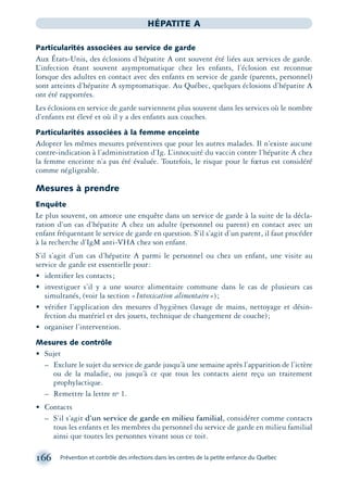 166 Prévention et contrôle des infections dans les centres de la petite enfance du Québec
HÉPATITE A
Particularités associées au service de garde
Aux États-Unis, des éclosions d’hépatite A ont souvent été liées aux services de garde.
L’infection étant souvent asymptomatique chez les enfants, l’éclosion est reconnue
lorsque des adultes en contact avec des enfants en service de garde (parents, personnel)
sont atteints d’hépatite A symptomatique. Au Québec, quelques éclosions d’hépatite A
ont été rapportées.
Les éclosions en service de garde surviennent plus souvent dans les services où le nombre
d’enfants est élevé et où il y a des enfants aux couches.
Particularités associées à la femme enceinte
Adopter les mêmes mesures préventives que pour les autres malades. Il n’existe aucune
contre-indication à l’administration d’Ig. L’innocuité du vaccin contre l’hépatite A chez
la femme enceinte n’a pas été évaluée. Toutefois, le risque pour le fœtus est considéré
comme négligeable.
Mesures à prendre
Enquête
Le plus souvent, on amorce une enquête dans un service de garde à la suite de la décla-
ration d’un cas d’hépatite A chez un adulte (personnel ou parent) en contact avec un
enfant fréquentant le service de garde en question. S’il s’agit d’un parent, il faut procéder
à la recherche d’IgM anti-VHA chez son enfant.
S’il s’agit d’un cas d’hépatite A parmi le personnel ou chez un enfant, une visite au
service de garde est essentielle pour:
• identiﬁer les contacts;
• investiguer s’il y a une source alimentaire commune dans le cas de plusieurs cas
simultanés, (voir la section «Intoxication alimentaire»);
• vériﬁer l’application des mesures d’hygiènes (lavage de mains, nettoyage et désin-
fection du matériel et des jouets, technique de changement de couche);
• organiser l’intervention.
Mesures de contrôle
• Sujet
– Exclure le sujet du service de garde jusqu’à une semaine après l’apparition de l’ictère
ou de la maladie, ou jusqu’à ce que tous les contacts aient reçu un traitement
prophylactique.
– Remettre la lettre no 1.
• Contacts
– S’il s’agit d’un service de garde en milieu familial, considérer comme contacts
tous les enfants et les membres du personnel du service de garde en milieu familial
ainsi que toutes les personnes vivant sous ce toit.
montage-xpd-02003 4/30/02 11:08 AM Page 166
 