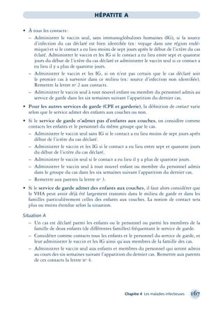 Chapitre 4 Les maladies infectieuses 167
HÉPATITE A
• À tous les contacts:
– Administrer le vaccin seul, sans immunoglobulines humaines (IG), si la source
d’infection du cas déclaré est bien identiﬁée (ex: voyage dans une région endé-
mique) et si le contact a eu lieu moins de sept jours après le début de l’ictère du cas
éclaré. Administrer le vaccin et les IG si le contact a eu lieu entre sept et quatorze
jours du début de l’ictère du cas déclaré et administrer le vaccin seul si ce contact a
eu lieu il y a plus de quatorze jours.
– Administrer le vaccin et les IG, si on n’est pas certain que le cas déclaré soit
le premier cas à survenir dans ce milieu (ex: source d’infection non identiﬁée).
Remettre la lettre no 2 aux contacts.
– Administrer le vaccin seul à tout nouvel enfant ou membre du personnel admis au
service de garde dans les six semaines suivant l’apparition du dernier cas.
• Pour les autres services de garde (CPE et garderie), la déﬁnition de contact varie
selon que le service admet des enfants aux couches ou non.
• Si le service de garde n’admet pas d’enfants aux couches, on considère comme
contacts les enfants et le personnel du même groupe que le cas.
– Administrer le vaccin seul sans IG si le contact a eu lieu moins de sept jours après
début de l’ictère du cas déclaré.
– Administrer le vaccin et les IG si le contact a eu lieu entre sept et quatorze jours
du début de l’ictère du cas déclaré.
– Administrer le vaccin seul si le contact a eu lieu il y a plus de quatorze jours.
– Administrer le vaccin seul à tout nouvel enfant ou membre du personnel admis
dans le groupe du cas dans les six semaines suivant l’apparition du dernier cas.
– Remettre aux parents la lettre no 3.
• Si le service de garde admet des enfants aux couches, il faut alors considérer que
le VHA peut avoir déjà été largement transmis dans le milieu de garde et dans les
familles particulièrement celles des enfants aux couches. La notion de contact sera
plus ou moins étendue selon la situation.
Situation A
– Un cas est déclaré parmi les enfants ou le personnel ou parmi les membres de la
famille de deux enfants (de différentes familles) fréquentant le service de garde.
– Considérer comme contacts tous les enfants et le personnel du service de garde, et
leur administrer le vaccin et les IG ainsi qu’aux membres de la famille des cas.
– Administrer le vaccin seul aux enfants et membres du personnel qui seront admis
au cours des six semaines suivant l’apparition du dernier cas. Remettre aux parents
de ces contacts la lettre no 4.
montage-xpd-02003 4/30/02 11:08 AM Page 167
 