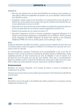 168 Prévention et contrôle des infections dans les centres de la petite enfance du Québec
HÉPATITE A
Situation B
– On note une éclosion (un cas dans deux familles) est reconnue trois semaines ou
plus après le début des symptômes du premier cas, ou on identiﬁe l’infection dans
trois familles ou plus.
– Considérer comme contacts tous les enfants et le personnel du service de garde, la
famille de tous les enfants aux couches ainsi que les membres de la famille des cas,
et leur administrer le vaccin et les IG.
– Administrer le vaccin seul à tout nouvel enfant ou membre du personnel admis au
service de garde dans les six semaines suivant l’apparition du dernier cas.
– Remettre aux parents de ces contacts la lettre no 5.
– Surveiller l’apparition d’ictère ou d’autres symptômes suggestifs d’hépatite A et
diriger toute personne présentant ces symptômes vers un médecin. Toute personne
qu’on soupçonne de souffrir d’hépatite A devrait être soumise à une recherche
d’IgM anti-VHA. Si le test se révèle positif, voir la rubrique «Sujet».
Note
Lorsqu’on administre des IgG à des enfants, toujours penser à reporter de trois mois une
vaccination prévue contre la rougeole, la rubéole et les oreillons, de cinq mois une vacci-
nation contre la varicelle.
Les recommandations concernant l’utilisation de la gammaglobuline et du vaccin chez les
personnes contacts visent la protection maximale des personnes exposées et l’élimination, le plus
rapidement possible, de toute transmission du virus de l’hépatite A chez les enfants et le
personnel du service de garde ainsi que chez leurs familles. Noter que ces recommandations
pourraient changer au fur et à mesure de l’évolution des connaissances. Pour toute mise à jour,
SVP se référer aux autres protocoles existants concernant le contrôle de l’hépatite A.
Environnement
Renforcer les mesures d’hygiène, tel le lavage de mains, et revoir la technique de
changement de couches.
S’assurer que tous les jouets que les enfants peuvent porter à leur bouche sont désinfectés
tous les jours.
Suivi
Surveiller le service de garde et les familles des enfants pendant les six semaines suivant
l’apparition du dernier cas.
montage-xpd-02003 4/30/02 11:08 AM Page 168
 
