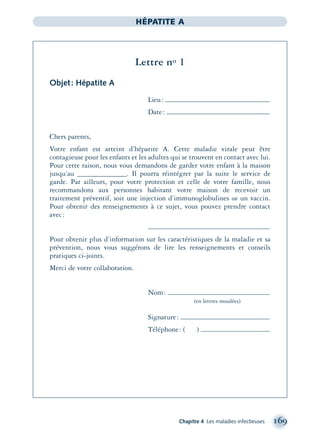 Chapitre 4 Les maladies infectieuses 169
HÉPATITE A
Lettre no 1
Objet: Hépatite A
Lieu:
Date:
Chers parents,
Votre enfant est atteint d’hépatite A. Cette maladie virale peut être
contagieuse pour les enfants et les adultes qui se trouvent en contact avec lui.
Pour cette raison, nous vous demandons de garder votre enfant à la maison
jusqu’au _____________. Il pourra réintégrer par la suite le service de
garde. Par ailleurs, pour votre protection et celle de votre famille, nous
recommandons aux personnes habitant votre maison de recevoir un
traitement préventif, soit une injection d’immunoglobulines ou un vaccin.
Pour obtenir des renseignements à ce sujet, vous pouvez prendre contact
avec:
Pour obtenir plus d’information sur les caractéristiques de la maladie et sa
prévention, nous vous suggérons de lire les renseignements et conseils
pratiques ci-joints.
Merci de votre collaboration.
Nom:
(en lettres moulées)
Signature:
Téléphone: ( )
montage-xpd-02003 4/30/02 11:08 AM Page 169
 
