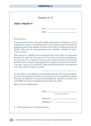 170 Prévention et contrôle des infections dans les centres de la petite enfance du Québec
HÉPATITE A
Lettre no 2
Objet: Hépatite A
Lieu:
Date:
Chers parents,
Une personne du service de garde souffre présentement d’hépatite A. Cette
maladie peut causer un malaise général et de la jaunisse pour une période de
quelques semaines. La maladie est moins sévère chez les enfants que chez les
adultes. Pour plus de renseignements sur la maladie, consultez les docu-
ments ci-joints.
Pour prévenir la maladie, on recommande pour votre enfant un traitement
préventif. Il s’agit soit d’un vaccin ou d’une injection d’immunoglobulines,
soit des deux. Il est important que tous les enfants reçoivent ce traitement
préventif, aﬁn d’enrayer la propagation de la maladie. Les parents des enfants
n’ont pas à recevoir ce traitement. Nous vous demandons de vous présenter
avec votre enfant à l’adresse suivante:
Si votre enfant, vous-même ou une personne habitant votre maison présente,
au cours des prochaines semaines, de la jaunisse ou des symptômes compat-
ibles avec une hépatite A, nous vous demandons de consulter un médecin ou
votre CLSC et d’aviser immédiatement le service de garde.
Merci de votre collaboration.
Nom:
(en lettres moulées)
Signature:
Téléphone: ( )
p. j. Renseignements et conseils pratiques
montage-xpd-02003 4/30/02 11:08 AM Page 170
 