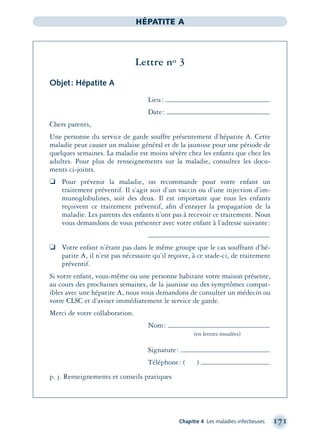 Chapitre 4 Les maladies infectieuses 171
HÉPATITE A
Lettre no 3
Objet: Hépatite A
Lieu:
Date:
Chers parents,
Une personne du service de garde souffre présentement d’hépatite A. Cette
maladie peut causer un malaise général et de la jaunisse pour une période de
quelques semaines. La maladie est moins sévère chez les enfants que chez les
adultes. Pour plus de renseignements sur la maladie, consultez les docu-
ments ci-joints.
❏ Pour prévenir la maladie, on recommande pour votre enfant un
traitement préventif. Il s’agit soit d’un vaccin ou d’une injection d’im-
munoglobulines, soit des deux. Il est important que tous les enfants
reçoivent ce traitement préventif, aﬁn d’enrayer la propagation de la
maladie. Les parents des enfants n’ont pas à recevoir ce traitement. Nous
vous demandons de vous présenter avec votre enfant à l’adresse suivante:
❏ Votre enfant n’étant pas dans le même groupe que le cas souffrant d’hé-
patite A, il n’est pas nécessaire qu’il reçoive, à ce stade-ci, de traitement
préventif.
Si votre enfant, vous-même ou une personne habitant votre maison présente,
au cours des prochaines semaines, de la jaunisse ou des symptômes compat-
ibles avec une hépatite A, nous vous demandons de consulter un médecin ou
votre CLSC et d’aviser immédiatement le service de garde.
Merci de votre collaboration.
Nom:
(en lettres moulées)
Signature:
Téléphone: ( )
p. j. Renseignements et conseils pratiques
montage-xpd-02003 4/30/02 11:08 AM Page 171
 