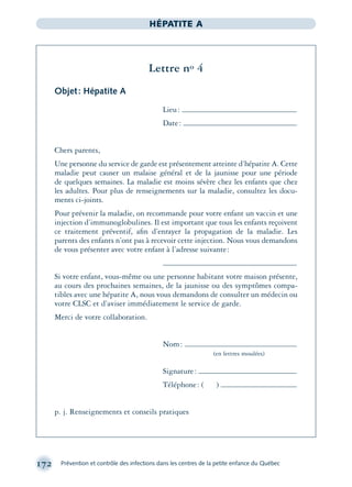 172 Prévention et contrôle des infections dans les centres de la petite enfance du Québec
HÉPATITE A
Lettre no 4
Objet: Hépatite A
Lieu:
Date:
Chers parents,
Une personne du service de garde est présentement atteinte d’hépatite A. Cette
maladie peut causer un malaise général et de la jaunisse pour une période
de quelques semaines. La maladie est moins sévère chez les enfants que chez
les adultes. Pour plus de renseignements sur la maladie, consultez les docu-
ments ci-joints.
Pour prévenir la maladie, on recommande pour votre enfant un vaccin et une
injection d’immunoglobulines. Il est important que tous les enfants reçoivent
ce traitement préventif, aﬁn d’enrayer la propagation de la maladie. Les
parents des enfants n’ont pas à recevoir cette injection. Nous vous demandons
de vous présenter avec votre enfant à l’adresse suivante:
Si votre enfant, vous-même ou une personne habitant votre maison présente,
au cours des prochaines semaines, de la jaunisse ou des symptômes compa-
tibles avec une hépatite A, nous vous demandons de consulter un médecin ou
votre CLSC et d’aviser immédiatement le service de garde.
Merci de votre collaboration.
Nom:
(en lettres moulées)
Signature:
Téléphone: ( )
p. j. Renseignements et conseils pratiques
montage-xpd-02003 4/30/02 11:08 AM Page 172
 