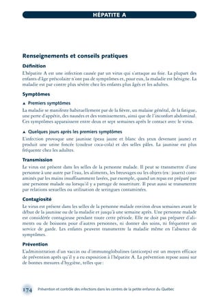 Renseignements et conseils pratiques
Déﬁnition
L’hépatite A est une infection causée par un virus qui s’attaque au foie. La plupart des
enfants d’âge préscolaire n’ont pas de symptômes et, pour eux, la maladie est bénigne. La
maladie est par contre plus sévère chez les enfants plus âgés et les adultes.
Symptômes
Æ Premiers symptômes
La maladie se manifeste habituellement par de la ﬁèvre, un malaise général, de la fatigue,
une perte d’appétit, des nausées et des vomissements, ainsi que de l’inconfort abdominal.
Ces symptômes apparaissent entre deux et sept semaines après le contact avec le virus.
Æ Quelques jours après les premiers symptômes
L’infection provoque une jaunisse (peau jaune et blanc des yeux devenant jaune) et
produit une urine foncée (couleur coca-cola) et des selles pâles. La jaunisse est plus
fréquente chez les adultes.
Transmission
Le virus est présent dans les selles de la personne malade. Il peut se transmettre d’une
personne à une autre par l’eau, les aliments, les breuvages ou les objets (ex: jouets) cont-
aminés par les mains insuffisamment lavées, par exemple, quand un repas est préparé par
une personne malade ou lorsqu’il y a partage de nourriture. Il peut aussi se transmettre
par relations sexuelles ou utilisation de seringues contaminées.
Contagiosité
Le virus est présent dans les selles de la personne malade environ deux semaines avant le
début de la jaunisse ou de la maladie et jusqu’à une semaine après. Une personne malade
est considérée contagieuse pendant toute cette période. Elle ne doit pas préparer d’ali-
ments ou de boissons pour d’autres personnes, ni donner des soins, ni fréquenter un
service de garde. Les enfants peuvent transmettre la maladie même en l’absence de
symptômes.
Prévention
L’administration d’un vaccin ou d’immunoglobulines (anticorps) est un moyen efficace
de prévention après qu’il y a eu exposition à l’hépatite A. La prévention repose aussi sur
de bonnes mesures d’hygiène, telles que:
174 Prévention et contrôle des infections dans les centres de la petite enfance du Québec
HÉPATITE A
montage-xpd-02003 4/30/02 11:08 AM Page 174
 