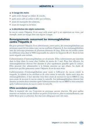 Chapitre 4 Les maladies infectieuses 175
HÉPATITE A
ÆÆ le lavage des mains
• après avoir changé un enfant de couche,
• après avoir aidé un enfant à aller aux toilettes,
• avant de manipuler des aliments,
• avant de manger ou de boire.
ÆÆ la désinfection des objets contaminés
Le vaccin contre l’hépatite A est aussi utile avant qu’il y ait exposition au virus; par
exemple, avant un voyage dans une région à risque.
Renseignements concernant les immunoglobulines
contre l’hépatite A
On peut prévenir l’hépatite A en administrant, entre autres, des immunoglobulines aux
personnes ayant été en contact avec un cas souffrant d’hépatite A. Les immunoglobulines
sont des anticorps provenant de plusieurs donneurs de sang. Elles ont été testées contre
les différents virus dont le VIH (responsable du sida) et les hépatites B et C. Seuls les lots
testés négatifs sont utilisés.
L’administration d’immunoglobulines est sécuritaire. Elles s’administrent par injection
dans la fesse (dans la cuisse chez l’enfant de moins de 2 ans). Pour être efficaces, les
immunoglobulines doivent être données le plus rapidement possible après le contact.
Elles peuvent être administrées à la femme enceinte ou qui allaite. La durée de
protection qu’elles procurent contre l’hépatite A est de trois mois.
L’administration d’immunoglobulines peut nuire à l’efficacité du vaccin contre la
rougeole, la rubéole et les oreillons et de celui contre la varicelle. Après avoir reçu des
immunoglobulines, il faut attendre trois mois avant de recevoir le vaccin RRO et cinq
mois avant de recevoir le vaccin contre la varicelle. Les immunoglobulines doivent être
données au moins deux semaines après l’administration du vaccin RRO et trois semaines
après l’administration du vaccin contre la varicelle.
Effets secondaires possibles
Dans la majorité des cas, l’injection ne provoque aucune réaction. On peut parfois
ressentir un malaise ou une douleur au point d’injection et, plus occasionnellement, une
faible ﬁèvre peut se présenter. Les réactions allergiques sont très rares.
montage-xpd-02003 4/30/02 11:08 AM Page 175
 