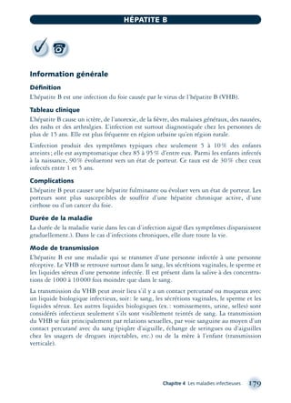 Information générale
Déﬁnition
L’hépatite B est une infection du foie causée par le virus de l’hépatite B (VHB).
Tableau clinique
L’hépatite B cause un ictère, de l’anorexie, de la ﬁèvre, des malaises généraux, des nausées,
des rashs et des arthralgies. L’infection est surtout diagnostiquée chez les personnes de
plus de 15 ans. Elle est plus fréquente en région urbaine qu’en région rurale.
L’infection produit des symptômes typiques chez seulement 5 à 10% des enfants
atteints; elle est asymptomatique chez 85 à 95% d’entre eux. Parmi les enfants infectés
à la naissance, 90% évolueront vers un état de porteur. Ce taux est de 30% chez ceux
infectés entre 1 et 5 ans.
Complications
L’hépatite B peut causer une hépatite fulminante ou évoluer vers un état de porteur. Les
porteurs sont plus susceptibles de souffrir d’une hépatite chronique active, d’une
cirrhose ou d’un cancer du foie.
Durée de la maladie
La durée de la maladie varie dans les cas d’infection aiguë (Les symptômes disparaissent
graduellement.). Dans le cas d’infections chroniques, elle dure toute la vie.
Mode de transmission
L’hépatite B est une maladie qui se transmet d’une personne infectée à une personne
réceptive. Le VHB se retrouve surtout dans le sang, les sécrétions vaginales, le sperme et
les liquides séreux d’une personne infectée. Il est présent dans la salive à des concentra-
tions de 1000 à 10000 fois moindre que dans le sang.
La transmission du VHB peut avoir lieu s’il y a un contact percutané ou muqueux avec
un liquide biologique infectieux, soit: le sang, les sécrétions vaginales, le sperme et les
liquides séreux. Les autres liquides biologiques (ex.: vomissements, urine, selles) sont
considérés infectieux seulement s’ils sont visiblement teintés de sang. La transmission
du VHB se fait principalement par relations sexuelles, par voie sanguine au moyen d’un
contact percutané avec du sang (piqûre d’aiguille, échange de seringues ou d’aiguilles
chez les usagers de drogues injectables, etc.) ou de la mère à l’enfant (transmission
verticale).
Chapitre 4 Les maladies infectieuses 179
HÉPATITE B
montage-xpd-02003 4/30/02 11:08 AM Page 179
 