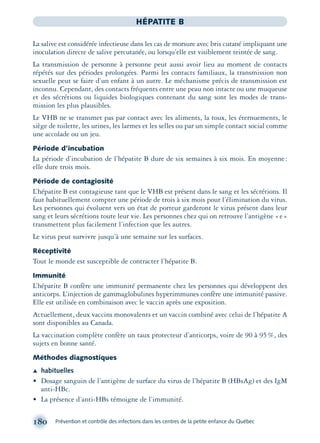 180 Prévention et contrôle des infections dans les centres de la petite enfance du Québec
HÉPATITE B
La salive est considérée infectieuse dans les cas de morsure avec bris cutané impliquant une
inoculation directe de salive percutanée, ou lorsqu’elle est visiblement teintée de sang.
La transmission de personne à personne peut aussi avoir lieu au moment de contacts
répétés sur des périodes prolongées. Parmi les contacts familiaux, la transmission non
sexuelle peut se faire d’un enfant à un autre. Le méchanisme précis de transmission est
inconnu. Cependant, des contacts fréquents entre une peau non intacte ou une muqueuse
et des sécrétions ou liquides biologiques contenant du sang sont les modes de trans-
mission les plus plausibles.
Le VHB ne se transmet pas par contact avec les aliments, la toux, les éternuements, le
siège de toilette, les urines, les larmes et les selles ou par un simple contact social comme
une accolade ou un jeu.
Période d’incubation
La période d’incubation de l’hépatite B dure de six semaines à six mois. En moyenne:
elle dure trois mois.
Période de contagiosité
L’hépatite B est contagieuse tant que le VHB est présent dans le sang et les sécrétions. Il
faut habituellement compter une période de trois à six mois pour l’élimination du virus.
Les personnes qui évoluent vers un état de porteur garderont le virus présent dans leur
sang et leurs sécrétions toute leur vie. Les personnes chez qui on retrouve l’antigène «e»
transmettent plus facilement l’infection que les autres.
Le virus peut survivre jusqu’à une semaine sur les surfaces.
Réceptivité
Tout le monde est susceptible de contracter l’hépatite B.
Immunité
L’hépatite B confère une immunité permanente chez les personnes qui développent des
anticorps. L’injection de gammaglobulines hyperimmunes confère une immunité passive.
Elle est utilisée en combinaison avec le vaccin après une exposition.
Actuellement, deux vaccins monovalents et un vaccin combiné avec celui de l’hépatite A
sont disponibles au Canada.
La vaccination complète confère un taux protecteur d’anticorps, voire de 90 à 95%, des
sujets en bonne santé.
Méthodes diagnostiques
Æ habituelles
• Dosage sanguin de l’antigène de surface du virus de l’hépatite B (HBsAg) et des IgM
anti-HBc.
• La présence d’anti-HBs témoigne de l’immunité.
montage-xpd-02003 4/30/02 11:08 AM Page 180
 