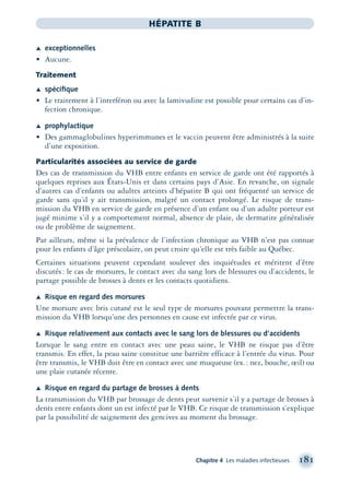Chapitre 4 Les maladies infectieuses 181
HÉPATITE B
Æ exceptionnelles
• Aucune.
Traitement
Æ spéciﬁque
• Le traitement à l’interféron ou avec la lamivudine est possible pour certains cas d’in-
fection chronique.
Æ prophylactique
• Des gammaglobulines hyperimmunes et le vaccin peuvent être administrés à la suite
d’une exposition.
Particularités associées au service de garde
Des cas de transmission du VHB entre enfants en service de garde ont été rapportés à
quelques reprises aux États-Unis et dans certains pays d’Asie. En revanche, on signale
d’autres cas d’enfants ou adultes atteints d’hépatite B qui ont fréquenté un service de
garde sans qu’il y ait transmission, malgré un contact prolongé. Le risque de trans-
mission du VHB en service de garde en présence d’un enfant ou d’un adulte porteur est
jugé minime s’il y a comportement normal, absence de plaie, de dermatite généralisée
ou de problème de saignement.
Par ailleurs, même si la prévalence de l’infection chronique au VHB n’est pas connue
pour les enfants d’âge préscolaire, on peut croire qu’elle est très faible au Québec.
Certaines situations peuvent cependant soulever des inquiétudes et méritent d’être
discutés: le cas de morsures, le contact avec du sang lors de blessures ou d’accidents, le
partage possible de brosses à dents et les contacts quotidiens.
Æ Risque en regard des morsures
Une morsure avec bris cutané est le seul type de morsures pouvant permettre la trans-
mission du VHB lorsqu’une des personnes en cause est infectée par ce virus.
Æ Risque relativement aux contacts avec le sang lors de blessures ou d’accidents
Lorsque le sang entre en contact avec une peau saine, le VHB ne risque pas d’être
transmis. En effet, la peau saine constitue une barrière efficace à l’entrée du virus. Pour
être transmis, le VHB doit être en contact avec une muqueuse (ex.: nez, bouche, œil) ou
une plaie cutanée récente.
Æ Risque en regard du partage de brosses à dents
La transmission du VHB par brossage de dents peut survenir s’il y a partage de brosses à
dents entre enfants dont un est infecté par le VHB. Ce risque de transmission s’explique
par la possibilité de saignement des gencives au moment du brossage.
montage-xpd-02003 4/30/02 11:08 AM Page 181
 