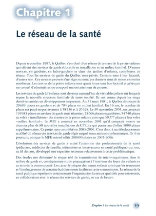 Le réseau de la santé
Depuis septembre 1997, le Québec s’est doté d’un réseau de centres de la petite enfance
qui offrent des services de garde éducatifs en installation et en milieu familial. D’autres
services, en garderie, en halte-garderie et dans des jardins d’enfants, complètent ce
réseau. Tous les services de garde du Québec sont privés. Certains sont à but lucratif,
d’autres non. Ces services peuvent être régis ou non; ces derniers sont de moins en moins
nombreux. Les centres de la petite enfance sont quant à eux sans but lucratif et gérés par
un conseil d’administration composé majoritairement de parents.
Les services de garde à l’enfance sont devenus aujourd’hui de véritables piliers sur lesquels
repose la nouvelle structure familiale de notre société. Ils ont connu depuis les vingt
dernières années un développement important. Au 31 mars 1981, le Québec disposait de
20689 places en garderie et de 794 places en milieu familial. En 16 ans, le nombre de
places est passé respectivement à 58536 et à 20328. Le 30 septembre 2001, on comptait
139683 places en services de garde ainsi réparties: 25666 places en garderies, 54740 places
au volet «installation» des centres de la petite enfance ainsi que 59277 places à leur volet
«milieu familial». Le MFE a annoncé en novembre 2001 qu’il comptait mettre en
chantier plus de 80 nouvelles installations de CPE, ce qui permettra d’offrir 5000 places
supplémentaires. Ce projet sera complété en 2003-2004. C’est donc à un développement
accéléré du réseau des services de garde régis auquel nous assistons présentement. Et il se
poursuit, puisque le MFE entend offrir 200000 places en 2005-2006.
L’évolution des services de garde a attiré l’attention des professionnels de la santé
(pédiatres, médecins de famille, inﬁrmières et intervenants en santé publique) qui ont,
au ﬁl des ans, développé une expertise reconnue relativement à cette problématique.
Des études ont démontré le risque réel de transmission de micro-organismes dans le
milieu de garde et, conséquemment, de propagation à l’intérieur du foyer des enfants et
au sein de la communauté. Les caractéristiques des jeunes enfants ainsi que les ressources
et l’aménagement de certains établissements facilitent cette transmission. Le réseau de la
santé publique représente certainement l’organisation la mieux qualiﬁée pour intervenir,
en collaboration avec le réseau des services de garde, en cas de besoin.
Chapitre 1 Le réseau de la santé 19
Chapitre 1
montage-xpd-02003 4/30/02 11:08 AM Page 19
 