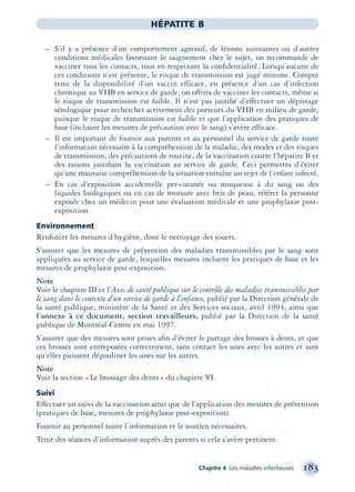 Chapitre 4 Les maladies infectieuses 183
HÉPATITE B
– S’il y a présence d’un comportement agressif, de lésions suintantes ou d’autres
conditions médicales favorisant le saignement chez le sujet, on recommande de
vacciner tous les contacts, tout en respectant la conﬁdentialité. Lorsqu’aucune de
ces conditions n’est présente, le risque de transmission est jugé minime. Compte
tenu de la disponibilité d’un vaccin efficace, en présence d’un cas d’infection
chronique au VHB en service de garde, on offrira de vacciner les contacts, même si
le risque de transmission est faible. Il n’est pas justiﬁé d’effectuer un dépistage
sérologique pour rechercher activement des porteurs du VHB en milieu de garde,
puisque le risque de transmission est faible et que l’application des pratiques de
base (incluant les mesures de précaution avec le sang) s’avère efficace.
– Il est important de fournir aux parents et au personnel du service de garde toute
l’information nécessaire à la compréhension de la maladie, des modes et des risques
de transmission, des précautions de routine, de la vaccination contre l’hépatite B et
des raisons justiﬁant la vaccination au service de garde. Ceci permettra d’éviter
qu’une mauvaise compréhension de la situation entraîne un rejet de l’enfant infecté.
– En cas d’exposition accidentelle per-cutanée ou muqueuse à du sang ou des
liquides biologiques ou en cas de morsure avec bris de peau, référer la personne
exposée chez un médecin pour une évaluation médicale et une prophylaxie post-
exposition.
Environnement
Renforcer les mesures d’hygiène, dont le nettoyage des jouets.
S’assurer que les mesures de prévention des maladies transmissibles par le sang sont
appliquées au service de garde, lesquelles mesures incluent les pratiques de base et les
mesures de prophylaxie post-exposition.
Note
Voir le chapitre III et l’Avis de santé publique sur le contrôle des maladies transmissibles par
le sang dans le contexte d’un service de garde à l’enfance, publié par la Direction générale de
la santé publique, ministère de la Santé et des Services sociaux, avril 1994, ainsi que
l’annexe à ce document, section travailleurs, publié par la Direction de la santé
publique de Montréal-Centre en mai 1997.
S’assurer que des mesures sont prises aﬁn d’éviter le partage des brosses à dents, et que
ces brosses sont entreposées correctement, sans contact les unes avec les autres et sans
qu’elles puissent dégouliner les unes sur les autres.
Note
Voir la section «Le brossage des dents» du chapitre VI.
Suivi
Effectuer un suivi de la vaccination ainsi que de l’application des mesures de prévention
(pratiques de base, mesures de prophylaxie post-exposition).
Fournir au personnel toute l’information et le soutien nécessaires.
Tenir des séances d’information auprès des parents si cela s’avère pertinent.
montage-xpd-02003 4/30/02 11:08 AM Page 183
 