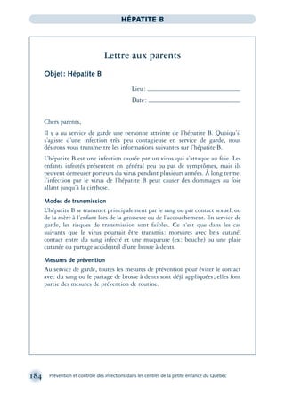 184 Prévention et contrôle des infections dans les centres de la petite enfance du Québec
HÉPATITE B
Lettre aux parents
Objet: Hépatite B
Lieu:
Date:
Chers parents,
Il y a au service de garde une personne atteinte de l’hépatite B. Quoiqu’il
s’agisse d’une infection très peu contagieuse en service de garde, nous
désirons vous transmettre les informations suivantes sur l’hépatite B.
L’hépatite B est une infection causée par un virus qui s’attaque au foie. Les
enfants infectés présentent en général peu ou pas de symptômes, mais ils
peuvent demeurer porteurs du virus pendant plusieurs années. À long terme,
l’infection par le virus de l’hépatite B peut causer des dommages au foie
allant jusqu’à la cirrhose.
Modes de transmission
L’hépatite B se transmet principalement par le sang ou par contact sexuel, ou
de la mère à l’enfant lors de la grossesse ou de l’accouchement. En service de
garde, les risques de transmission sont faibles. Ce n’est que dans les cas
suivants que le virus pourrait être transmis: morsures avec bris cutané,
contact entre du sang infecté et une muqueuse (ex: bouche) ou une plaie
cutanée ou partage accidentel d’une brosse à dents.
Mesures de prévention
Au service de garde, toutes les mesures de prévention pour éviter le contact
avec du sang ou le partage de brosse à dents sont déjà appliquées; elles font
partie des mesures de prévention de routine.
montage-xpd-02003 4/30/02 11:08 AM Page 184
 