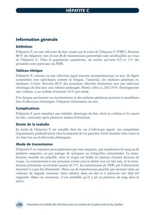 Information générale
Déﬁnition
L’hépatite C est une infection du foie causée par le virus de l’hépatite C (VHC). Environ
80% des hépatites non A-non B de transmission parentérale sont attribuables au virus
de l’hépatite C. Chez la population canadienne, on estime qu’entre 0,5 et 1% des
personnes sont porteuses du VHC.
Tableau clinique
L’hépatite C consiste en une infection aiguë souvent asymptomatique ou avec de légers
symptômes non spéciﬁques comme la fatigue, l’anorexie, les malaises généraux et,
rarement, l’ictère. Environ 85% des personnes infectées évolueront vers une infection
chronique du foie avec une virémie prolongée. Parmi celles-ci, 20 à 50% développeront
une cirrhose, à un rythme d’environ 10% par année.
Une fatigue persistante ou intermittente et des malaises généraux peuvent se manifester
lors d’infections chroniques. L’hépatite fulminante est rare.
Complications
L’hépatite C peut entraîner une maladie chronique du foie, dont la cirrhose et le cancer
du foie, survenant après plusieurs années d’évolution.
Durée de la maladie
La durée de l’hépatite C est variable dans les cas d’infections aiguës. Les symptômes
disparaissent graduellement chez la majorité de ces patients. Cette maladie dure toute la
vie dans les cas d’infections chroniques.
Mode de transmission
L’hépatite C se transmet principalement par voie sanguine, par transfusion de sang ou de
produits sanguins, ou par partage de seringues ou d’aiguilles contaminées. La trans-
mission sexuelle est possible, mais le risque est faible en absence d’autres facteurs de
risque. La transmission à une personne vivant sous le même toit est très rare, et la trans-
mission périnatale est estimée autour de 5%. La transmission du VHC par l’allaitement
maternel n’a pas été démontrée. Deux cas de transmission possible par morsure dans un
contexte de bagarre survenue entre adultes dans un bar et à domicile ont déjà été
rapportés. Dans ces situations, il est probable qu’il y ait eu présence de sang dans la
salive.
186 Prévention et contrôle des infections dans les centres de la petite enfance du Québec
HÉPATITE C
montage-xpd-02003 4/30/02 11:08 AM Page 186
 