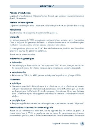 Chapitre 4 Les maladies infectieuses 187
HÉPATITE C
Période d’incubation
La période d’incubation de l’hépatite C dure de six à sept semaines pouvant s’étendre de
deux à 24 semaines.
Période de contagiosité
La période de contagiosité de l’hépatite C dure tant que le VHC est présent dans le sang.
Réceptivité
Tout le monde est susceptible de contracter l’hépatite C.
Immunité
Les anticorps contre le VHC apparaissent en moyenne huit semaines après l’exposition.
Chez la majorité des personnes infectées, la réponse immunitaire est insuffisante pour
combattre l’infection et ne procure pas une immunité protectrice.
Il existe plusieurs génotypes du VHC. Les réinfections sont possibles avec les mêmes
génotypes ou avec des génotypes différents.
Aucun vaccin n’est disponible.
Méthodes diagnostiques
Æ habituelles
• Test sérologique de recherche de l’anticorps anti-VHC. Ce test n’est pas valide chez
les enfants de moins de 12 mois en raison de la présence des anticorps maternels.
Æ exceptionnelles
• Détection de l’ARN du VHC par des techniques d’ampliﬁcation génique (PCR).
Traitement
Æ spéciﬁque
• Traitement combiné à l’interféron et à la ribavirine ou, si la ribavirine est contre-
indiquée, traitement à l’interféron seul, dans le cas d’hépatite C chronique. Les études
sur le traitement de l’hépatite C chez les personnes de moins de 18 ans sont limitées.
Avec l’interféron-alpha, elle suggèrent une efficacité similaire à celle observée chez les
adultes.
Æ prophylactique
• Les gammaglobulines ne sont pas utiles après une exposition au virus de l’hépatite C.
Particularités associées au service de garde
Aucun cas de transmission d’hépatite C n’a été rapporté dans les services de garde. Un
enfant infecté par le VHC ne représente pas un risque de transmission du virus aux
autres enfants par les contacts de la vie courante (boire dans le même verre, donner une
montage-xpd-02003 4/30/02 11:08 AM Page 187
 