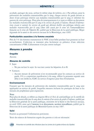 188 Prévention et contrôle des infections dans les centres de la petite enfance du Québec
HÉPATITE C
accolade, partager des jeux, utiliser le même siège de toilette, etc.). Par ailleurs, pour la
prévention des maladies transmissibles par le sang, chaque service de garde devrait se
doter d’une politique relative aux maladies transmissibles par le sang et informer les
parents de cette politique. Pour plus de renseignements à ce sujet se référer au document
Les maladies transmissibles par le sang et les services de garde à l’enfance. Recueil d’informa-
tions visant à soutenir les services de garde qui désirent établir une politique relative aux
maladies transmissibles par le sang (dont celle causée par le virus de l’immunodéﬁcience
humaine ou le virus de l’hépatite B), publié par la Direction de la santé publique, Régie
régionale de la santé et des services sociaux de la Montérégie, mai 1995.
Particularités associées à la femme enceinte
Près de 5% des femmes transmettent le VHC à leur bébé pendant leur grossesse ou leur
accouchement. L’infection se transmet plus facilement en présence d’une infection
concomitante à VIH. L’allaitement n’est pas contre-indiqué.
Mesures à prendre
Enquête
Aucune.
Mesures de contrôle
• Sujet
– Ne pas exclure le sujet. Le vacciner contre les hépatites A et B.
• Contacts
– Aucune mesure de prévention n’est recommandée pour les contacts au service de
garde. S’il y a exposition signiﬁcative à du sang, référer la personne exposée sans
délai à son médecin, CLSC ou service d’urgence pour ﬁns d’évaluation.
Environnement
S’assurer que les mesures de prévention des maladies transmissibles par le sang sont
appliquées au service de garde, lesquelles mesures incluent les pratiques de base et les
mesures de prophylaxie post-exposition.
Note
Pour plus de détails, se référer au chapitre III et à l’Avis de santé publique sur le contrôle des
maladies transmissibles par le sang dans le contexte d’un service de garde à l’enfance, publié par
la Direction générale de la santé publique, ministère de la Santé et des Services sociaux,
en avril 1994, ainsi qu’à l’annexe à ce document, section travailleurs, publié par la
Direction de la santé publique de Montréal-Centre en mai 1997.
Suivi
Fournir au personnel l’information pertinente.
Tenir des séances de formation auprès des parents si cela est nécessaire.
montage-xpd-02003 4/30/02 11:08 AM Page 188
 