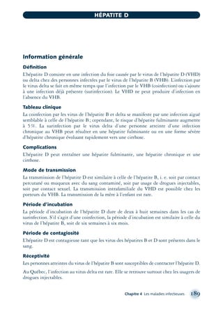 Information générale
Déﬁnition
L’hépatite D consiste en une infection du foie causée par le virus de l’hépatite D (VHD)
ou delta chez des personnes infectées par le virus de l’hépatite B (VHB). L’infection par
le virus delta se fait en même temps que l’infection par le VHB (coinfection) ou s’ajoute
à une infection déjà présente (surinfection). Le VHD ne peut produire d’infection en
l’absence du VHB.
Tableau clinique
La coinfection par les virus de l’hépatite B et delta se manifeste par une infection aiguë
semblable à celle de l’hépatite B; cependant, le risque d’hépatite fulminante augmente
à 5%. La surinfection par le virus delta d’une personne atteinte d’une infection
chronique au VHB peut résulter en une hépatite fulminante ou en une forme sévère
d’hépatite chronique évoluant rapidement vers une cirrhose.
Complications
L’hépatite D peut entraîner une hépatite fulminante, une hépatite chronique et une
cirrhose.
Mode de transmission
La transmission de l’hépatite D est similaire à celle de l’hépatite B, i. e. soit par contact
percutané ou muqueux avec du sang contaminé, soit par usage de drogues injectables,
soit par contact sexuel. La transmission intrafamiliale du VHD est possible chez les
porteurs du VHB. La transmission de la mère à l’enfant est rare.
Période d’incubation
La période d’incubation de l’hépatite D dure de deux à huit semaines dans les cas de
surinfection. S’il s’agit d’une coinfection, la période d’incubation est similaire à celle du
virus de l’hépatite B, soit de six semaines à six mois.
Période de contagiosité
L’hépatite D est contagieuse tant que les virus des hépatites B et D sont présents dans le
sang.
Réceptivité
Les personnes atteintes du virus de l’hépatite B sont susceptibles de contracter l’hépatite D.
Au Québec, l’infection au virus delta est rare. Elle se retrouve surtout chez les usagers de
drogues injectables.
Chapitre 4 Les maladies infectieuses 189
HÉPATITE D
montage-xpd-02003 4/30/02 11:08 AM Page 189
 