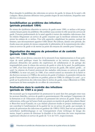 Pour résoudre le problème des infections en service de garde, le réseau de la santé a dû
s’adapter. Nous pouvons délimiter trois grandes étapes de son évolution, lesquelles sont
décrites ci-dessous.
Sensibilisation au problème des infections
(période précédant 1984)
En raison des épidémies observées en service de garde avant 1984, ce milieu a été perçu
comme faisant partie du problème. On semblait sous-estimer le rôle social des services de
garde. Certains professionnels de la santé appelés à traiter des maladies infectieuses chez
les enfants fréquentant un service de garde croyaient que la meilleure solution était de
retirer les enfants de ce milieu. Une telle approche culpabilisait les parents, surtout les
femmes, sans nécessairement apporter l’effet désiré. Par ailleurs, durant cette période, des
études nous ont permis de mieux comprendre le phénomène de la transmission des infec-
tions en service de garde et de mettre au point des moyens de contrôle pour l’enrayer.
Organisation des moyens de prévention et de contrôle
(période 1984-1988)
Après 1984, on est devenu conscient de la nécessité d’une réglementation et d’une poli-
tique de santé publique visant les établissements et les services concernés. Ainsi,
plusieurs démarches ont permis des expériences de collaboration et de partage des
responsabilités entre le réseau des services de garde et celui de la santé. La publication,
en 1985, d’un livre destiné au personnel des services de garde, Des enfants gardés... en
santé; la création du Comité provincial des maladies infectieuses en services de garde
(CPMISG); la mise sur pied, en 1986, d’un comité-conseil au ministère de la Santé et
des Services sociaux et à l’Office des services de garde à l’enfance; la première édition du
guide d’intervention Les infections en garderie, parue en 1988; le colloque La santé ...ça se
garde sur la prévention des infections dans le milieu de garde, tenu à Montréal en 1988,
constituent de bons exemples de cet effort de concertation.
Réalisations dans le contrôle des infections
(période de 1989 à ce jour)
On reconnaît que la responsabilité de promouvoir la santé doit être partagée entre tous
les secteurs (familles, services de garde et gouvernements). On souligne l’importance de
la formation et de l’éducation continue du personnel des services de garde. Grâce à des
subventions, telles que la Caisse d’aide aux projets en matière de garde des enfants (Santé
et Bien-être social Canada), on a pu réaliser plusieurs études et projets intéressants qui
ont contribué à l’amélioration de la qualité de vie en service de garde; par exemple, le
projet de prévention des infections en garderie (de 1989 à 1992), basé sur un système de
surveillance épidémiologique et sur l’enseignement d’une technique de lavage des
mains, lequel a permis de diminuer la diarrhée et les infections des voies respiratoires
supérieures (rhume) en service de garde de 72 et de 54%, respectivement.
20 Prévention et contrôle des infections dans les centres de la petite enfance du Québec
montage-xpd-02003 4/30/02 11:08 AM Page 20
 