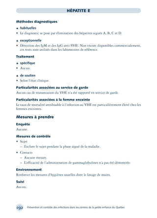192 Prévention et contrôle des infections dans les centres de la petite enfance du Québec
HÉPATITE E
Méthodes diagnostiques
Æ habituelles
• Le diagnostic se pose par élimination des hépatites aiguës A, B, C et D.
Æ exceptionnelle
• Détection des IgM et des IgG anti-VHE. Non encore disponibles commercialement,
ces tests sont utilisés dans les laboratoires de référence.
Traitement
Æ spéciﬁque
• Aucun.
Æ de soutien
• Selon l’état clinique.
Particularités associées au service de garde
Aucun cas de transmission du VHE n’a été rapporté en service de garde.
Particularités associées à la femme enceinte
Le taux de mortalité attribuable à l’infection au VHE est particulièrement élevé chez les
femmes enceintes.
Mesures à prendre
Enquête
Aucune.
Mesures de contrôle
• Sujet
– Exclure le sujet pendant la phase aiguë de la maladie.
• Contacts
– Aucune mesure.
– L’efficacité de l’administration de gammaglobulines n’a pas été démontrée.
Environnement
Renforcer les mesures d’hygiènes usuelles dont le lavage de mains.
Suivi
Aucun.
montage-xpd-02003 4/30/02 11:08 AM Page 192
 