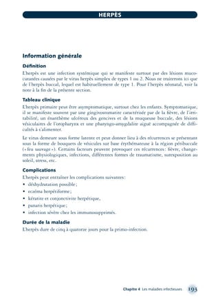 Information générale
Déﬁnition
L’herpès est une infection systémique qui se manifeste surtout par des lésions muco-
cutanées causées par le virus herpès simplex de types 1 ou 2. Nous ne traiterons ici que
de l’herpès buccal, lequel est habituellement de type 1. Pour l’herpès néonatal, voir la
note à la ﬁn de la présente section.
Tableau clinique
L’herpès primaire peut être asymptomatique, surtout chez les enfants. Symptomatique,
il se manifeste souvent par une gingivostomatite caractérisée par de la ﬁèvre, de l’irri-
tabilité, un énanthème ulcéreux des gencives et de la muqueuse buccale, des lésions
vésiculaires de l’oropharynx et une pharyngo-amygdalite aiguë accompagnée de diffi-
cultés à s’alimenter.
Le virus demeure sous forme latente et peut donner lieu à des récurrences se présentant
sous la forme de bouquets de vésicules sur base érythémateuse à la région péribuccale
(«feu sauvage»). Certains facteurs peuvent provoquer ces récurrences: ﬁèvre, change-
ments physiologiques, infections, différentes formes de traumatisme, surexposition au
soleil, stress, etc.
Complications
L’herpès peut entraîner les complications suivantes:
• déshydratation possible;
• eczéma herpétiforme;
• kératite et conjonctivite herpétique,
• panaris herpétique;
• infection sévère chez les immunosupprimés.
Durée de la maladie
L’herpès dure de cinq à quatorze jours pour la primo-infection.
Chapitre 4 Les maladies infectieuses 193
HERPÈS
montage-xpd-02003 4/30/02 11:08 AM Page 193
 
