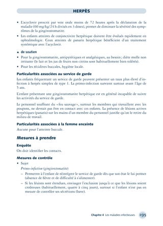 Chapitre 4 Les maladies infectieuses 195
HERPÈS
• L’acyclovir prescrit par voie orale moins de 72 heures après la déclaration de la
maladie (60 mg/kg/24 h divisés en 3 doses), permet de diminuer la sévérité des symp-
tômes de la gingivostomatite.
• Les enfants atteints de conjonctivite herpétique doivent être évalués rapidement en
ophtalmologie. Ceux atteints de panaris herpétique bénéﬁcient d’un traitement
systémique avec l’acyclovir.
Æ de soutien
• Pour la gingivostomatite, antipyrétiques et analgésiques, au besoin; diète molle non
irritante (le lait et les jus de fruits non citrins sont habituellement bien tolérés).
• Pour les récidives buccales, hygiène locale.
Particularités associées au service de garde
Les enfants fréquentant un service de garde peuvent présenter un taux plus élevé d’in-
fection à herpès simplex de type 1. La primo-infection survient surtout avant l’âge de
5 ans.
L’enfant présentant une gingivostomatite herpétique est en général incapable de suivre
les activités du service de garde.
Le personnel souffrant du «feu sauvage», surtout les membres qui travaillent avec les
poupons, ne devrait pas être en contact avec ces enfants. La présence de lésions actives
herpétiques (panaris) sur les mains d’un membre du personnel justiﬁe qu’on le retire du
milieu de travail.
Particularités associées à la femme enceinte
Aucune pour l’atteinte buccale.
Mesures à prendre
Enquête
On doit identiﬁer les contacts.
Mesures de contrôle
• Sujet
Primo-infection (gingivostomatite)
– Permettre à l’enfant de réintégrer le service de garde dès que son état le lui permet
(absence de ﬁèvre et de difficulté à s’alimenter).
– Si les lésions sont étendues, envisager l’exclusion jusqu’à ce que les lésions soient
croûteuses (habituellement, quatre à cinq jours), surtout si l’enfant n’est pas en
mesure de contrôler ses sécrétions (bave).
montage-xpd-02003 4/30/02 11:08 AM Page 195
 