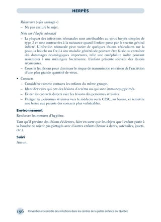 196 Prévention et contrôle des infections dans les centres de la petite enfance du Québec
HERPÈS
Récurrence («feu sauvage»)
– Ne pas exclure le sujet.
Note sur l’herpès néonatal
– La plupart des infections néonatales sont attribuables au virus herpès simplex de
type 2 et sont contractées à la naissance quand l’enfant passe par le tractus génital
infecté. L’infection néonatale peut varier de quelques lésions vésiculaires sur la
peau, la bouche ou l’œil à une maladie généralisée pouvant être fatale ou entraîner
des dommages neurologiques importants, telle une encéphalite isolée pouvant
ressembler à une méningite bactérienne. L’enfant présente souvent des lésions
récurrentes.
– Couvrir les lésions pour diminuer le risque de transmission en raison de l’excrétion
d’une plus grande quantité de virus.
• Contacts
– Considérer comme contacts les enfants du même groupe.
– Identiﬁer ceux qui ont des lésions d’eczéma ou qui sont immunosupprimés.
– Éviter les contacts directs avec les lésions des personnes atteintes.
– Diriger les personnes atteintes vers le médecin ou le CLSC, au besoin, et remettre
une lettre aux parents des contacts plus vulnérables.
Environnement
Renforcer les mesures d’hygiène.
Tant qu’il persiste des lésions évidentes, faire en sorte que les objets que l’enfant porte à
sa bouche ne soient pas partagés avec d’autres enfants (brosse à dents, ustensiles, jouets,
etc.).
Suivi
Aucun.
montage-xpd-02003 4/30/02 11:08 AM Page 196
 