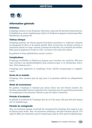 Information générale
Déﬁnition
L’impétigo consiste en une dermatose infectieuse causée par des bactéries Gram positives,
le Staphylococcus aureus (staphylocoque doré) et le Streptococcus pyogenes (streptocoque bêta-
hémolytique du groupe A).
Tableau clinique
L’impétigo présente des lésions papulo-vésiculaires purulentes et croûteuses rarement
accompagnées de ﬁèvre et de malaise général. Bien circonscrites, les lésions cutanées se
retrouvent surtout au visage: menton, pourtour de la bouche, nez et derrière des oreilles.
Elles peuvent également envahir le tronc, les fesses et les mains des enfants.
La guérison ne laisse généralement aucune cicatrice.
Complications
L’impétigo attribuable au Streptococcus pyogenes peut entraîner une scarlatine. Elle peut
aussi entraîner une glomérulonéphrite post-streptococcique et un rhumatisme articu-
laire. (Cela demeure rare.)
L’impétigo peut également se compliquer d’une cellulite (streptocoque et staphylo-
coque).
Durée de la maladie
L’impétigo dure rarement plus de sept jours si la personne infectée est adéquatement
traitée.
Mode de transmission
En général, l’impétigo se transmet par contact direct avec des lésions cutanées. Les
bactéries responsables peuvent également être transmises par des gouttelettes provenant
du nasopharynx d’une personne infectée ou par des objets contaminés.
Période d’incubation
La période d’incubation de l’impétigo dure de un à dix jours; elle peut être plus longue
avec le staphylocoque.
Période de contagiosité
Avec un traitement topique, la période de contagiosité de l’impétigo dure jusqu’à ce que
les lésions soient sèches. Avec un traitement systémique, elle dure rarement plus de 24 h
(après le début du traitement), pour le streptocoque, plus de 48 h, pour le staphylocoque.
Chapitre 4 Les maladies infectieuses 199
IMPÉTIGO
montage-xpd-02003 4/30/02 11:08 AM Page 199
 
