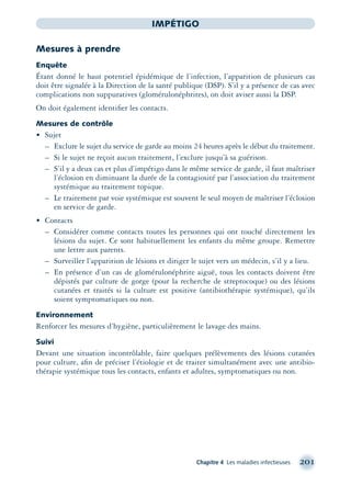 Chapitre 4 Les maladies infectieuses 201
IMPÉTIGO
Mesures à prendre
Enquête
Étant donné le haut potentiel épidémique de l’infection, l’apparition de plusieurs cas
doit être signalée à la Direction de la santé publique (DSP). S’il y a présence de cas avec
complications non suppuratives (glomérulonéphrites), on doit aviser aussi la DSP.
On doit également identiﬁer les contacts.
Mesures de contrôle
• Sujet
– Exclure le sujet du service de garde au moins 24 heures après le début du traitement.
– Si le sujet ne reçoit aucun traitement, l’exclure jusqu’à sa guérison.
– S’il y a deux cas et plus d’impétigo dans le même service de garde, il faut maîtriser
l’éclosion en diminuant la durée de la contagiosité par l’association du traitement
systémique au traitement topique.
– Le traitement par voie systémique est souvent le seul moyen de maîtriser l’éclosion
en service de garde.
• Contacts
– Considérer comme contacts toutes les personnes qui ont touché directement les
lésions du sujet. Ce sont habituellement les enfants du même groupe. Remettre
une lettre aux parents.
– Surveiller l’apparition de lésions et diriger le sujet vers un médecin, s’il y a lieu.
– En présence d’un cas de glomérulonéphrite aiguë, tous les contacts doivent être
dépistés par culture de gorge (pour la recherche de streptocoque) ou des lésions
cutanées et traités si la culture est positive (antibiothérapie systémique), qu’ils
soient symptomatiques ou non.
Environnement
Renforcer les mesures d’hygiène, particulièrement le lavage des mains.
Suivi
Devant une situation incontrôlable, faire quelques prélèvements des lésions cutanées
pour culture, aﬁn de préciser l’étiologie et de traiter simultanément avec une antibio-
thérapie systémique tous les contacts, enfants et adultes, symptomatiques ou non.
montage-xpd-02003 4/30/02 11:08 AM Page 201
 