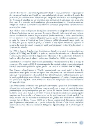 L’étude «Enviro-net», réalisée au Québec entre 1996 et 1997, a corroboré l’impact positif
des mesures d’hygiène sur l’incidence des maladies infectieuses en milieu de garde. En
particulier, les chercheurs ont démontré que, lorsque les éducatrices notaient la présence
des épisodes de diarrhée sur un calendrier, cela permettait de diminuer ceux-ci de plus
d’un tiers. À la suite des résultats obtenus, plusieurs établissements d’enseignement ont
intégré un volet sur la prévention des infections dans leurs programmes de formation du
personnel de garde.
Aux échelles locale et régionale, des équipes de recherche et des professionnels du réseau
de la santé publique ont mis au point des outils éducatifs s’adressant soit aux enfants,
soit au personnel des services de garde ou aux professionnels de la santé: les vidéos Bye
bye les microbes et Les microbes à la garderie, ainsi que les planches et les cassettes audio
et vidéo Ça va mal à Épidémicity. On a également publié plusieurs livres et guides sur
la santé, tels que: Le milieu de garde, Les microbes et mon enfant, Prévenir les infections en
garderie, La santé des enfants en garderie: guide de l’intervenant, Le bien-être des enfants et
Vivre avec les microbes.
En 1998, le Comité de prévention des infections dans les centres de la petite enfance du
Québec (CPICPEQ, ex-CPMISG) a, grâce au soutien du ministère de la Famille et de
l’Enfance, mis à la disponibilité du personnel éducateur et des intervenants de la santé le
bulletin «Bye-bye les microbes»; maintenant distribué en 18000 exemplaires.
Dans le but de soutenir les interventions en matière d’éducation sanitaire dans le milieu de
garde, on a développé en 2000 de nouveaux outils: La santé des enfants… en services de garde
éducatifs (révision du guide Des enfants gardés… en santé) et le site Web du CPICPEQ.
Des échanges d’expériences à l’échelle internationale ont aussi incité à élargir les
objectifs de santé pour inclure les aspects liés à la protection des individus (immuni-
sation), à l’environnement, à la qualité de l’air à l’intérieur des établissements ainsi qu’à
la santé psychologique et sociale des enfants et du personnel. Certaines de ces questions
ont par ailleurs déjà fait l’objet de travaux, mais dans une perspective non directement
liée aux infections.
Des professionnels québécois ont participé activement à plusieurs événements scien-
tiﬁques internationaux: la Conférence internationale sur la santé en garderie (science,
prévention et pratique) organisée par les Centers for Disease Control and Prevention
(Atlanta, États-Unis, 1992), la première réunion d’experts internationaux pour préparer
un protocole de recherche et d’intervention sur les infections en service de garde à l’en-
fance, réalisée sous les auspices de la France et du Québec dans le cadre des Entretiens
Jacques Cartier (Lyon, France, 1993), et le Cours international d’éducation sanitaire
pour le personnel des centres de la petite enfance (La Havane, Cuba, 1999), réalisé en
collaboration avec l’Institut National d’Hygiène, Épidémiologie et Microbiologie de
Cuba.
Chapitre 1 Le réseau de la santé 21
montage-xpd-02003 4/30/02 11:08 AM Page 21
 