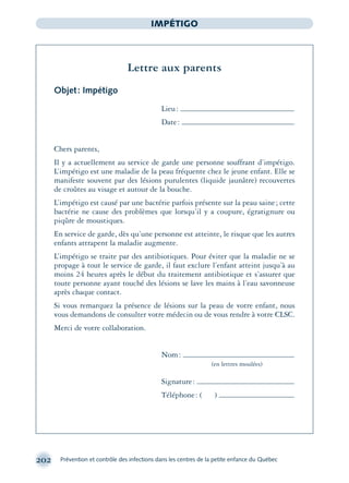 202 Prévention et contrôle des infections dans les centres de la petite enfance du Québec
IMPÉTIGO
Lettre aux parents
Objet: Impétigo
Lieu:
Date:
Chers parents,
Il y a actuellement au service de garde une personne souffrant d’impétigo.
L’impétigo est une maladie de la peau fréquente chez le jeune enfant. Elle se
manifeste souvent par des lésions purulentes (liquide jaunâtre) recouvertes
de croûtes au visage et autour de la bouche.
L’impétigo est causé par une bactérie parfois présente sur la peau saine; cette
bactérie ne cause des problèmes que lorsqu’il y a coupure, égratignure ou
piqûre de moustiques.
En service de garde, dès qu’une personne est atteinte, le risque que les autres
enfants attrapent la maladie augmente.
L’impétigo se traite par des antibiotiques. Pour éviter que la maladie ne se
propage à tout le service de garde, il faut exclure l’enfant atteint jusqu’à au
moins 24 heures après le début du traitement antibiotique et s’assurer que
toute personne ayant touché des lésions se lave les mains à l’eau savonneuse
après chaque contact.
Si vous remarquez la présence de lésions sur la peau de votre enfant, nous
vous demandons de consulter votre médecin ou de vous rendre à votre CLSC.
Merci de votre collaboration.
Nom:
(en lettres moulées)
Signature:
Téléphone: ( )
montage-xpd-02003 4/30/02 11:08 AM Page 202
 