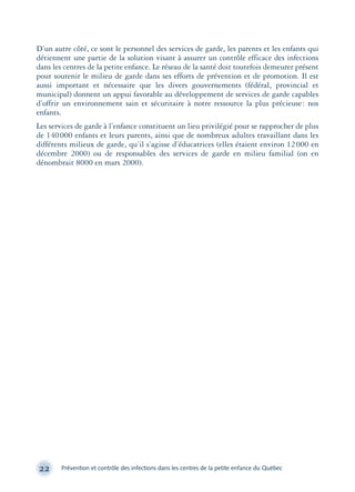 D’un autre côté, ce sont le personnel des services de garde, les parents et les enfants qui
détiennent une partie de la solution visant à assurer un contrôle efficace des infections
dans les centres de la petite enfance. Le réseau de la santé doit toutefois demeurer présent
pour soutenir le milieu de garde dans ses efforts de prévention et de promotion. Il est
aussi important et nécessaire que les divers gouvernements (fédéral, provincial et
municipal) donnent un appui favorable au développement de services de garde capables
d’offrir un environnement sain et sécuritaire à notre ressource la plus précieuse: nos
enfants.
Les services de garde à l’enfance constituent un lieu privilégié pour se rapprocher de plus
de 140000 enfants et leurs parents, ainsi que de nombreux adultes travaillant dans les
différents milieux de garde, qu’il s’agisse d’éducatrices (elles étaient environ 12000 en
décembre 2000) ou de responsables des services de garde en milieu familial (on en
dénombrait 8000 en mars 2000).
22 Prévention et contrôle des infections dans les centres de la petite enfance du Québec
montage-xpd-02003 4/30/02 11:08 AM Page 22
 
