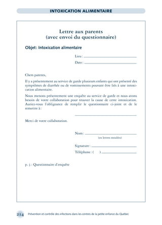 214 Prévention et contrôle des infections dans les centres de la petite enfance du Québec
INTOXICATION ALIMENTAIRE
Lettre aux parents
(avec envoi du questionnaire)
Objet: Intoxication alimentaire
Lieu:
Date:
Chers parents,
Il y a présentement au service de garde plusieurs enfants qui ont présenté des
symptômes de diarrhée ou de vomissements pouvant être liés à une intoxi-
cation alimentaire.
Nous menons présentement une enquête au service de garde et nous avons
besoin de votre collaboration pour trouver la cause de cette intoxication.
Auriez-vous l’obligeance de remplir le questionnaire ci-joint et de le
remettre à:
Merci de votre collaboration.
Nom:
(en lettres moulées)
Signature:
Téléphone: ( )
p. j.: Questionnaire d’enquête
montage-xpd-02003 4/30/02 11:08 AM Page 214
 