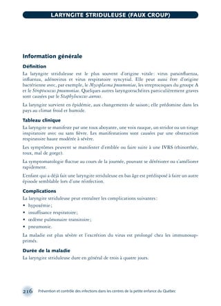 Information générale
Déﬁnition
La laryngite striduleuse est le plus souvent d’origine virale: virus parainﬂuenza,
inﬂuenza, adénovirus et virus respiratoire syncytial. Elle peut aussi être d’origine
bactérienne avec, par exemple, le Mycoplasma pneumoniae, les streptocoques du groupe A
et le Streptococcus pneumoniae. Quelques autres laryngotrachéites particulièrement graves
sont causées par le Staphylococcus aureus.
La laryngite survient en épidémie, aux changements de saison; elle prédomine dans les
pays au climat froid et humide.
Tableau clinique
La laryngite se manifeste par une toux aboyante, une voix rauque, un stridor ou un tirage
inspiratoire avec ou sans ﬁèvre. Les manifestations sont causées par une obstruction
respiratoire haute modérée à sévère.
Les symptômes peuvent se manifester d’emblée ou faire suite à une IVRS (rhinorrhée,
toux, mal de gorge).
La symptomatologie ﬂuctue au cours de la journée, pouvant se détériorer ou s’améliorer
rapidement.
L’enfant qui a déjà fait une laryngite striduleuse en bas âge est prédisposé à faire un autre
épisode semblable lors d’une réinfection.
Complications
La laryngite striduleuse peut entraîner les complications suivantes:
• hypoxémie;
• insuffisance respiratoire;
• œdème pulmonaire transitoire;
• pneumonie.
La maladie est plus sévère et l’excrétion du virus est prolongé chez les immunosup-
primés.
Durée de la maladie
La laryngite striduleuse dure en général de trois à quatre jours.
216 Prévention et contrôle des infections dans les centres de la petite enfance du Québec
LARYNGITE STRIDULEUSE (FAUX CROUP)
montage-xpd-02003 4/30/02 11:08 AM Page 216
 