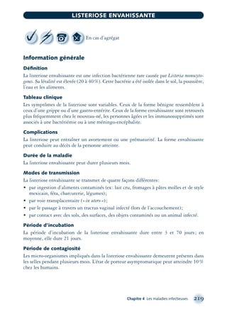 Information générale
Déﬁnition
La listeriose envahissante est une infection bactérienne rare causée par Listeria monocyto-
genes. Sa létalité est élevée (20 à 40%). Cette bactérie a été isolée dans le sol, la poussière,
l’eau et les aliments.
Tableau clinique
Les symptômes de la listeriose sont variables. Ceux de la forme bénigne ressemblent à
ceux d’une grippe ou d’une gastro-entérite. Ceux de la forme envahissante sont retrouvés
plus fréquemment chez le nouveau-né, les personnes âgées et les immunosupprimés sont
associés à une bactériémie ou à une méningo-encéphalite.
Complications
La listeriose peut entraîner un avortement ou une prématurité. La forme envahissante
peut conduire au décès de la personne atteinte.
Durée de la maladie
La listeriose envahissante peut durer plusieurs mois.
Modes de transmission
La listeriose envahissante se transmet de quatre façons différentes:
• par ingestion d’aliments contaminés (ex: lait cru, fromages à pâtes molles et de style
mexicain, féta, charcuterie, légumes);
• par voie transplacentaire («in utero»);
• par le passage à travers un tractus vaginal infecté (lors de l’accouchement);
• par contact avec des sols, des surfaces, des objets contaminés ou un animal infecté.
Période d’incubation
La période d’incubation de la listeriose envahissante dure entre 3 et 70 jours; en
moyenne, elle dure 21 jours.
Période de contagiosité
Les micro-organismes impliqués dans la listeriose envahissante demeurent présents dans
les selles pendant plusieurs mois. L’état de porteur asymptomatique peut atteindre 10%
chez les humains.
Chapitre 4 Les maladies infectieuses 219
LISTERIOSE ENVAHISSANTE
En cas d’agrégat
montage-xpd-02003 4/30/02 11:08 AM Page 219
 