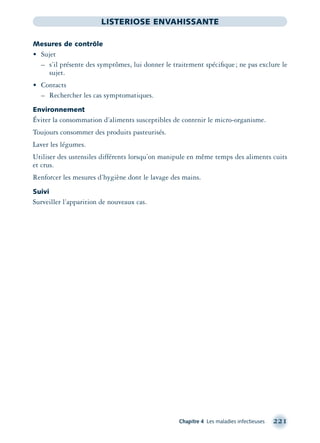 Chapitre 4 Les maladies infectieuses 221
LISTERIOSE ENVAHISSANTE
Mesures de contrôle
• Sujet
– s’il présente des symptômes, lui donner le traitement spéciﬁque; ne pas exclure le
sujet.
• Contacts
– Rechercher les cas symptomatiques.
Environnement
Éviter la consommation d’aliments susceptibles de contenir le micro-organisme.
Toujours consommer des produits pasteurisés.
Laver les légumes.
Utiliser des ustensiles différents lorsqu’on manipule en même temps des aliments cuits
et crus.
Renforcer les mesures d’hygiène dont le lavage des mains.
Suivi
Surveiller l’apparition de nouveaux cas.
montage-xpd-02003 4/30/02 11:08 AM Page 221
 