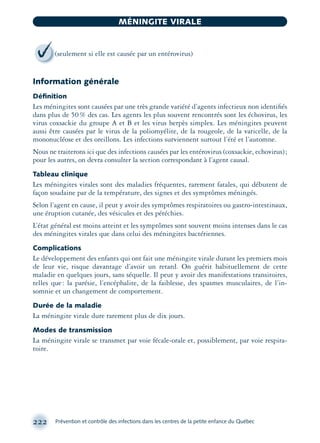 Information générale
Déﬁnition
Les méningites sont causées par une très grande variété d’agents infectieux non identiﬁés
dans plus de 50% des cas. Les agents les plus souvent rencontrés sont les échovirus, les
virus coxsackie du groupe A et B et les virus herpès simplex. Les méningites peuvent
aussi être causées par le virus de la poliomyélite, de la rougeole, de la varicelle, de la
mononucléose et des oreillons. Les infections surviennent surtout l’été et l’automne.
Nous ne traiterons ici que des infections causées par les entérovirus (coxsackie, echovirus);
pour les autres, on devra consulter la section correspondant à l’agent causal.
Tableau clinique
Les méningites virales sont des maladies fréquentes, rarement fatales, qui débutent de
façon soudaine par de la température, des signes et des symptômes méningés.
Selon l’agent en cause, il peut y avoir des symptômes respiratoires ou gastro-intestinaux,
une éruption cutanée, des vésicules et des pétéchies.
L’état général est moins atteint et les symptômes sont souvent moins intenses dans le cas
des méningites virales que dans celui des méningites bactériennes.
Complications
Le développement des enfants qui ont fait une méningite virale durant les premiers mois
de leur vie, risque davantage d’avoir un retard. On guérit habituellement de cette
maladie en quelques jours, sans séquelle. Il peut y avoir des manifestations transitoires,
telles que: la parésie, l’encéphalite, de la faiblesse, des spasmes musculaires, de l’in-
somnie et un changement de comportement.
Durée de la maladie
La méningite virale dure rarement plus de dix jours.
Modes de transmission
La méningite virale se transmet par voie fécale-orale et, possiblement, par voie respira-
toire.
222 Prévention et contrôle des infections dans les centres de la petite enfance du Québec
MÉNINGITE VIRALE
(seulement si elle est causée par un entérovirus)
montage-xpd-02003 4/30/02 11:08 AM Page 222
 