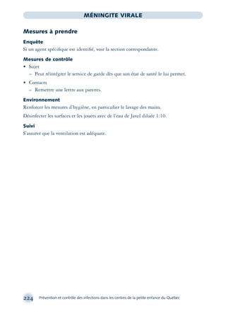224 Prévention et contrôle des infections dans les centres de la petite enfance du Québec
MÉNINGITE VIRALE
Mesures à prendre
Enquête
Si un agent spéciﬁque est identiﬁé, voir la section correspondante.
Mesures de contrôle
• Sujet
– Peut réintégrer le service de garde dès que son état de santé le lui permet.
• Contacts
– Remettre une lettre aux parents.
Environnement
Renforcer les mesures d’hygiène, en particulier le lavage des mains.
Désinfecter les surfaces et les jouets avec de l’eau de Javel diluée 1:10.
Suivi
S’assurer que la ventilation est adéquate.
montage-xpd-02003 4/30/02 11:08 AM Page 224
 