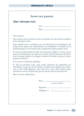 Chapitre 4 Les maladies infectieuses 225
MÉNINGITE VIRALE
Lettre aux parents
Objet: Méningite virale
Lieu:
Date:
Chers parents,
Votre enfant a été en contact au service de garde avec une personne souffrant
d’une méningite virale.
Cette maladie peut se manifester par une élévation de la température, une
raideur de la nuque, des vomissements, de l’irritabilité. La maladie est en
général bénigne et on en guérit sans complications après quelques jours.
Le virus est présent dans les selles de la personne malade, et il peut conta-
miner l’environnement, les mains et les jouets, d’où l’importance de bien se
laver les mains lorsque l’on change la couche de l’enfant ou qu’on l’accom-
pagne aux toilettes.
Il n’y a pas de traitement spéciﬁque.
Si, dans les prochains jours, votre enfant présentait des symptômes qui
ressemblent à ceux qui ont été décrits, consultez votre médecin ou rendez-
vous à votre CLSC (apportez cette lettre avec vous). Votre enfant pourra
retourner au service de garde dès que son état de santé le lui permettra.
Merci de votre collaboration.
Nom:
(en lettres moulées)
Signature:
Téléphone: ( )
montage-xpd-02003 4/30/02 11:08 AM Page 225
 