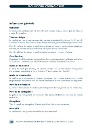 Information générale
Déﬁnition
Le molluscum contagiosum est une infection cutanée bénigne causée par un virus du
groupe des poxvirus.
Tableau clinique
Le molluscum contagiosum se manifeste par des papules ombiliquées de 2 à 10 mm de
diamètre, allant du rose perlé au blanc. Les lésions sont généralement asymptomatiques.
Chez les enfants, les lésions se localisent au visage, au tronc et aux membres supérieurs.
Souvent, on observe une eczématisation de la peau autour des lésions.
Chez les adultes, les lésions se localisent plus souvent aux organes génitaux.
Complications
En général, les lésions provoquées par le molluscum contagiosum guérissent sans laisser
de cicatrices. La surinfection est peu fréquente en raison de l’absence de prurit.
Durée de la maladie
Si elles ne sont pas traitées, les lésions causées par le molluscum contagiosum
disparaissent spontanément entre 6 mois et 5 ans (en moyenne, 8 mois).
Mode de transmission
Le molluscum contagiosum se transmet par contact de personne à personne et, moins
fréquemment, par contact avec des objets contaminés. L’auto-inoculation est fréquente.
Période d’incubation
La période d’incubation du molluscum contagiosum dure en général de 2 à 7 semaines.
Période de contagiosité
La période de contagiosité est inconnue. Elle dure probablement tant que les lésions
persistent.
Réceptivité
Tout le monde est susceptible de contracter le molluscum contagiosum.
Immunité
Le molluscum contagiosum ne confère aucune immunité.
226 Prévention et contrôle des infections dans les centres de la petite enfance du Québec
MOLLUSCUM CONTAGIOSUM
montage-xpd-02003 4/30/02 11:08 AM Page 226
 
