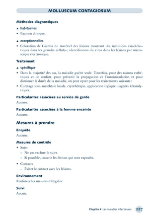 Chapitre 4 Les maladies infectieuses 227
MOLLUSCUM CONTAGIOSUM
Méthodes diagnostiques
Æ habituelles
• Examen clinique.
Æ exceptionnelles
• Coloration de Giemsa du matériel des lésions montrant des inclusions caractéris-
tiques dans les grandes cellules; identiﬁcation du virus dans les lésions par micro-
scopie électronique.
Traitement
Æ spéciﬁque
• Dans la majorité des cas, la maladie guérit seule. Toutefois, pour des raisons esthé-
tiques et de confort, pour prévenir la propagation et l’autoinoculation et pour
diminuer la durée de la maladie, on peut opter pour les traitements suivants:
• Curetage sous anesthésie locale, cryothérapie, application topique d’agents kératoly-
tiques.
Particularités associées au service de garde
Aucune.
Particularités associées à la femme enceinte
Aucune.
Mesures à prendre
Enquête
Aucune.
Mesures de contrôle
• Sujet
– Ne pas exclure le sujet.
– Si possible, couvrir les lésions qui sont exposées.
• Contacts
– Éviter le contact avec les lésions.
Environnement
Renforcer les mesures d’hygiène.
Suivi
Aucun.
montage-xpd-02003 4/30/02 11:08 AM Page 227
 